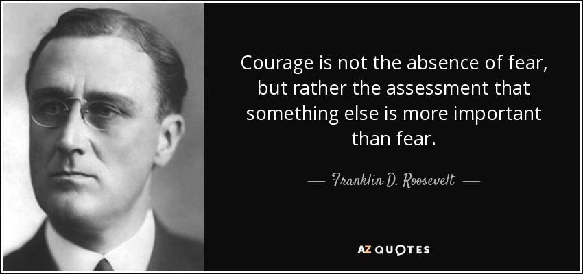 Courage is not the absence of fear, but rather the assessment that something else is more important than fear. - Franklin D. Roosevelt